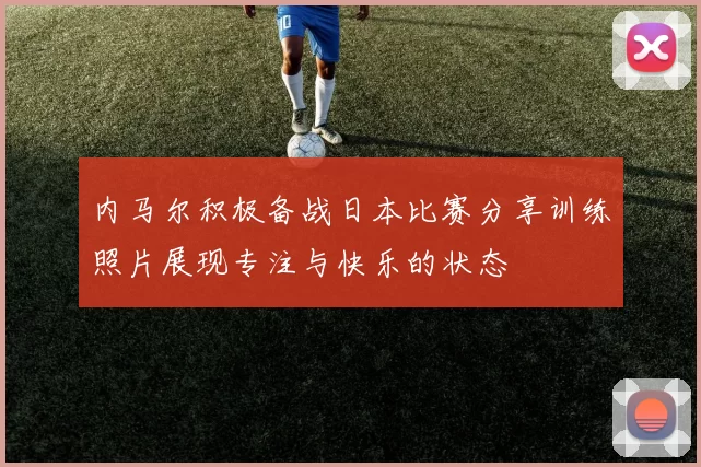 内马尔积极备战日本比赛分享训练照片展现专注与快乐的状态