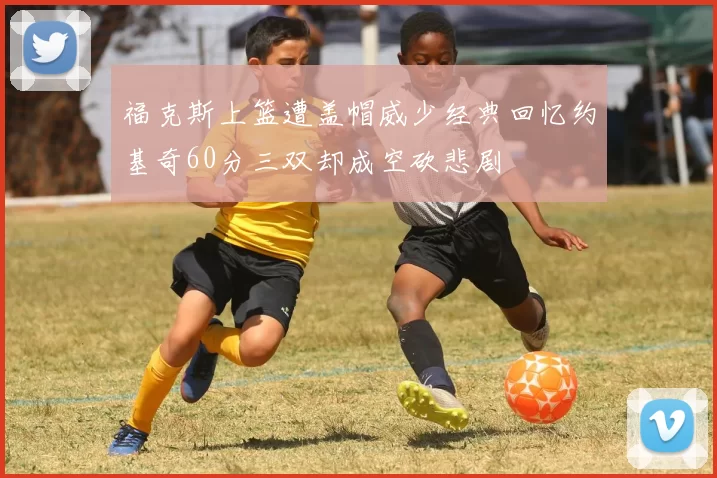 福克斯上篮遭盖帽威少经典回忆约基奇60分三双却成空砍悲剧
