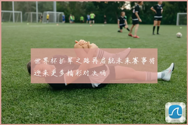 世界杯扩军之路再启航未来赛事将迎来更多精彩对决吗