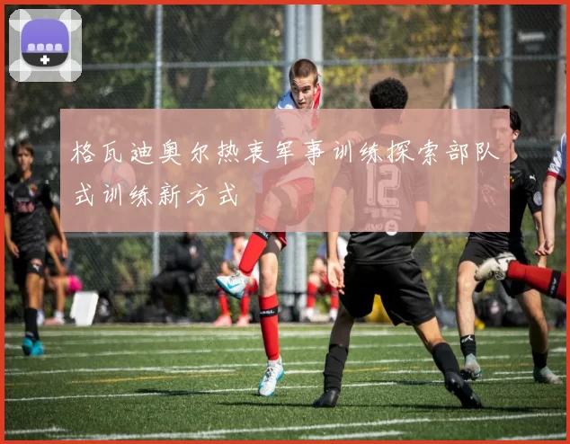 格瓦迪奥尔热衷军事训练探索部队式训练新方式