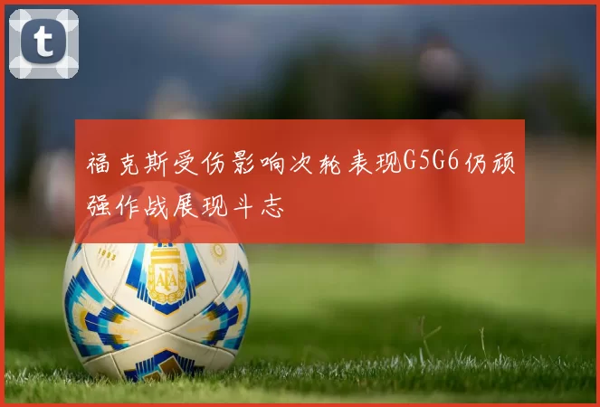 福克斯受伤影响次轮表现G5G6仍顽强作战展现斗志