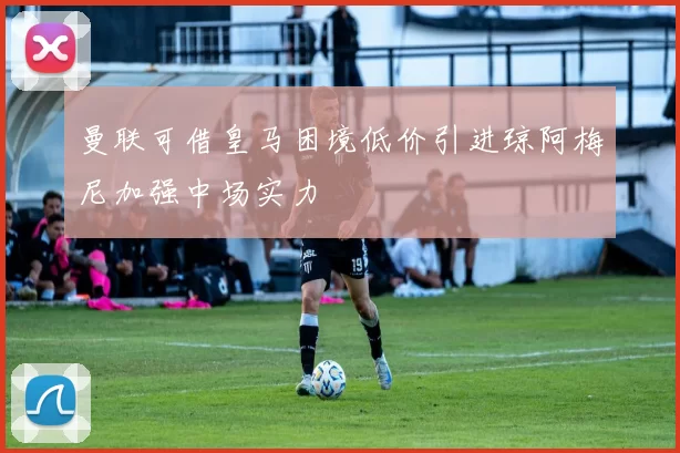 曼联可借皇马困境低价引进琼阿梅尼加强中场实力