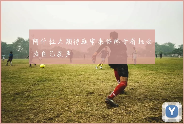 阿什拉夫期待庭审来临终于有机会为自己发声