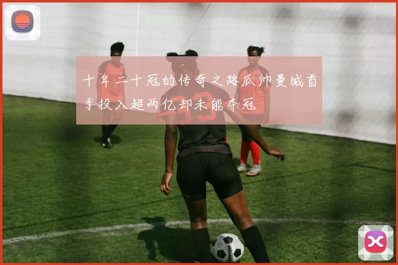 十年二十冠的传奇之路瓜帅曼城首季投入超两亿却未能夺冠