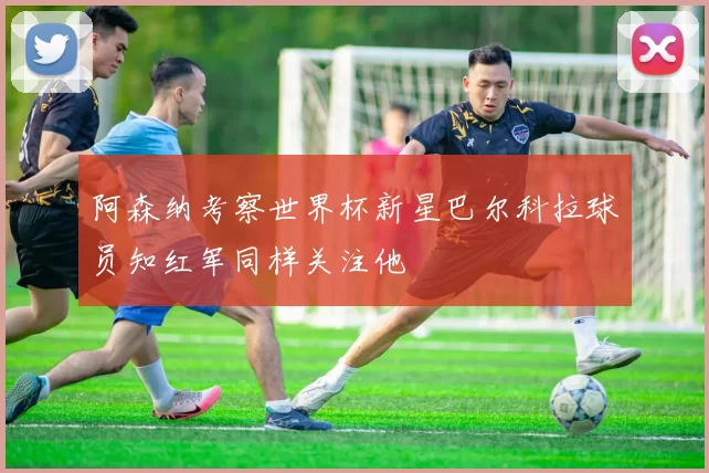 阿森纳考察世界杯新星巴尔科拉球员知红军同样关注他