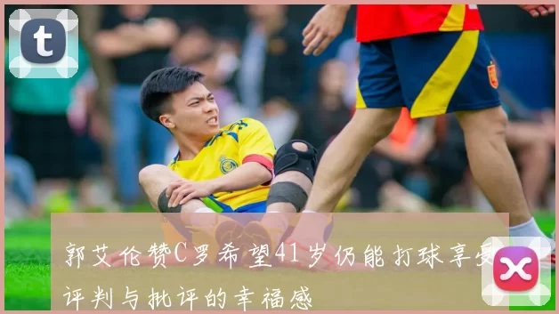 郭艾伦赞C罗希望41岁仍能打球享受评判与批评的幸福感