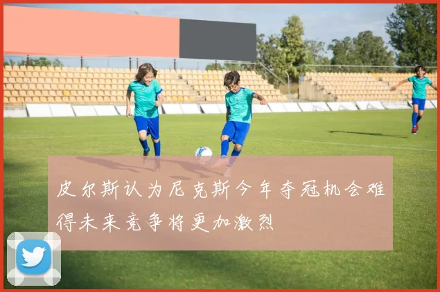 皮尔斯认为尼克斯今年夺冠机会难得未来竞争将更加激烈
