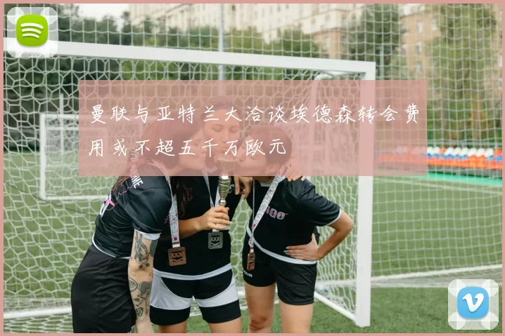 曼联与亚特兰大洽谈埃德森转会费用或不超五千万欧元