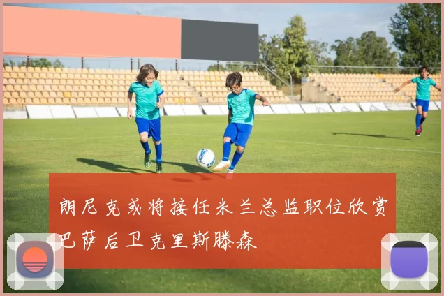 朗尼克或将接任米兰总监职位欣赏巴萨后卫克里斯滕森