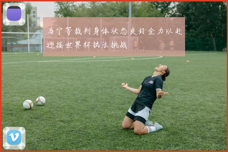 马宁等裁判身体状态良好全力以赴迎接世界杯执法挑战