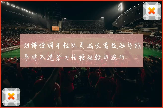 刘铮强调年轻队员成长需鼓励与指导将不遗余力传授经验与技巧