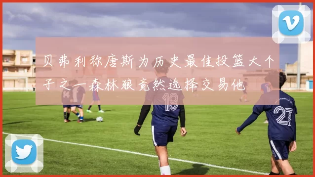 贝弗利称唐斯为历史最佳投篮大个子之一森林狼竟然选择交易他
