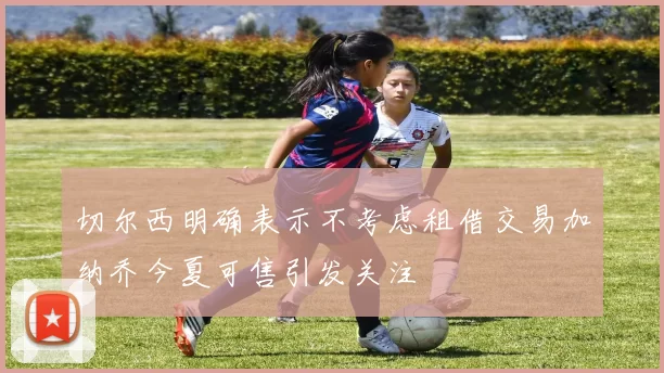 切尔西明确表示不考虑租借交易加纳乔今夏可售引发关注