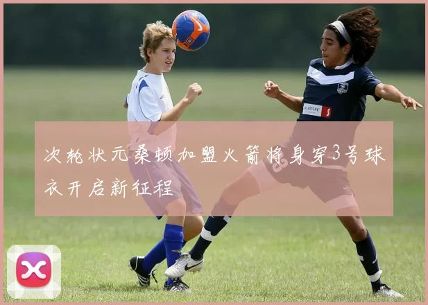 次轮状元桑顿加盟火箭将身穿3号球衣开启新征程