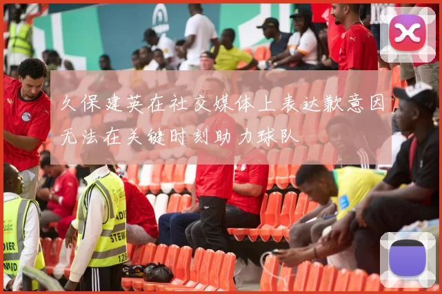 久保建英在社交媒体上表达歉意因无法在关键时刻助力球队
