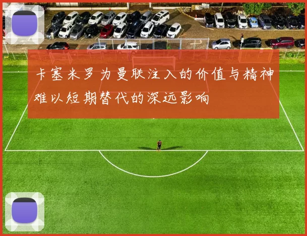 卡塞米罗为曼联注入的价值与精神难以短期替代的深远影响