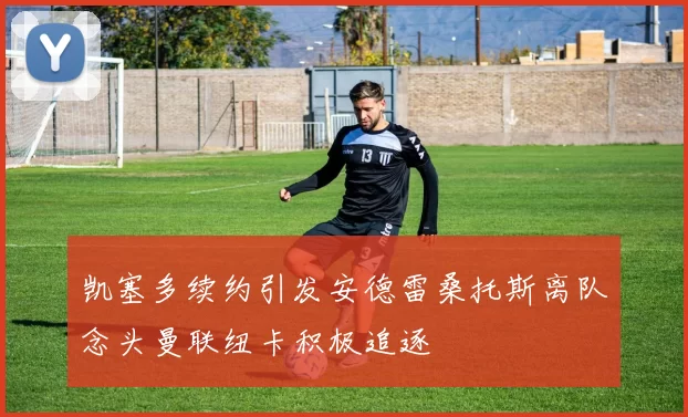 凯塞多续约引发安德雷桑托斯离队念头曼联纽卡积极追逐