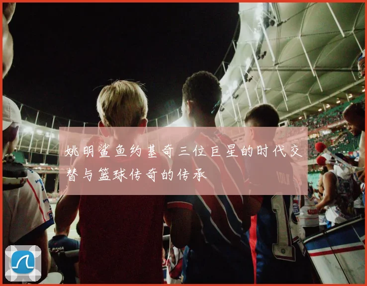 姚明鲨鱼约基奇三位巨星的时代交替与篮球传奇的传承